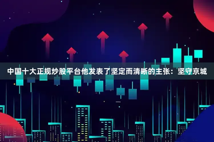 中国十大正规炒股平台他发表了坚定而清晰的主张：坚守京城