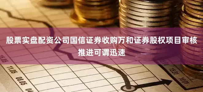 股票实盘配资公司国信证券收购万和证券股权项目审核推进可谓迅速