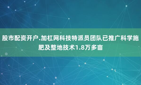 股市配资开户.加杠网科技特派员团队已推广科学施肥及整地技术1.8万多亩