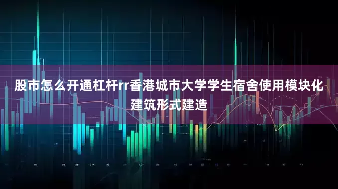 股市怎么开通杠杆rr　　香港城市大学学生宿舍使用模块化建筑形式建造