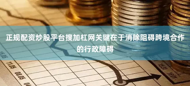 正规配资炒股平台搜加杠网关键在于消除阻碍跨境合作的行政障碍
