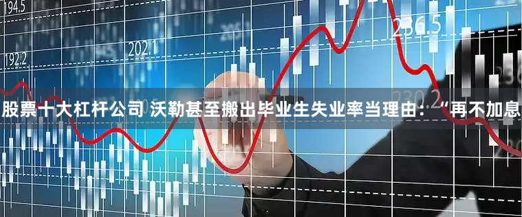 股票十大杠杆公司 沃勒甚至搬出毕业生失业率当理由：“再不加息