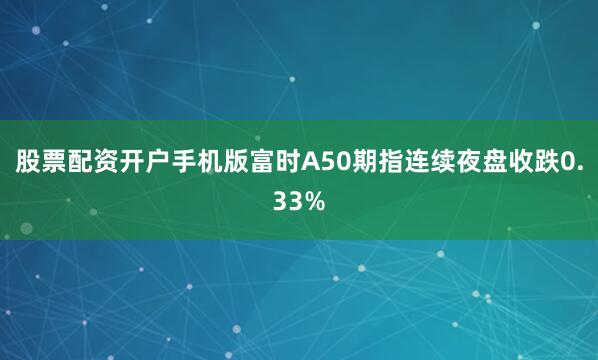 股票配资开户手机版富时A50期指连续夜盘收跌0.33%