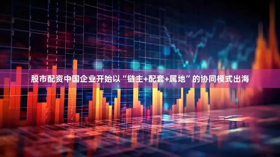 股市配资中国企业开始以“链主+配套+属地”的协同模式出海