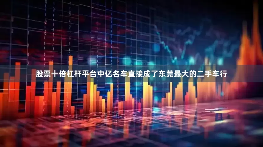 股票十倍杠杆平台中亿名车直接成了东莞最大的二手车行
