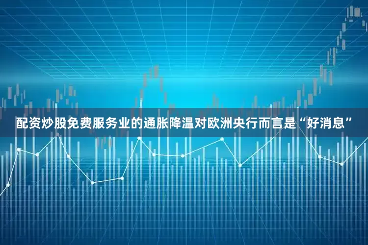 配资炒股免费服务业的通胀降温对欧洲央行而言是“好消息”