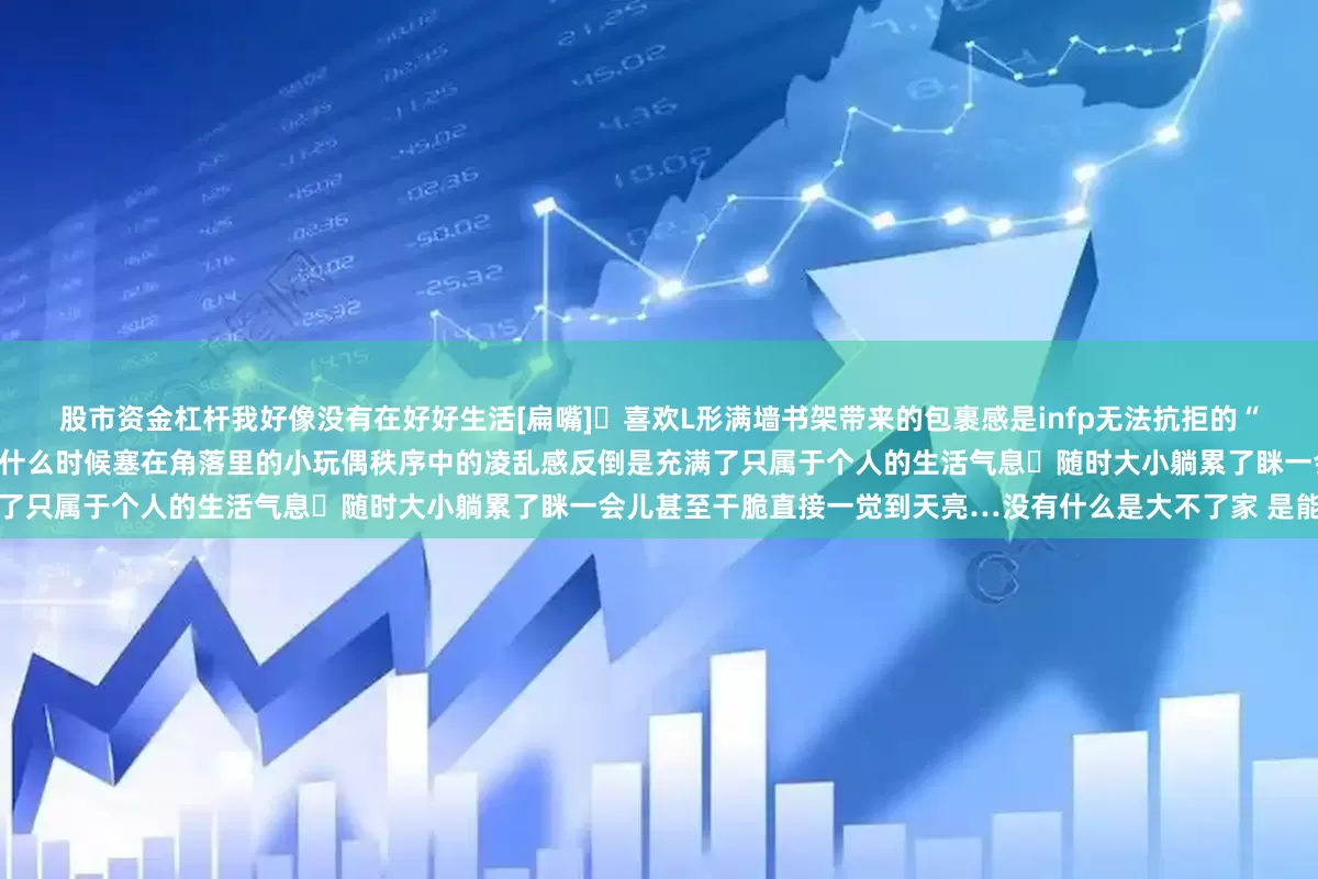 股市资金杠杆我好像没有在好好生活[扁嘴]	喜欢L形满墙书架带来的包裹感是infp无法抗拒的“大世界”	柜子上是随便拿起又随手放下的书不记得什么时候塞在角落里的小玩偶秩序中的凌乱感反倒是充满了只属于个人的生活气息	随时大小躺累了眯一会儿甚至干脆直接一觉到天亮…没有什么是大不了家 是能量场
