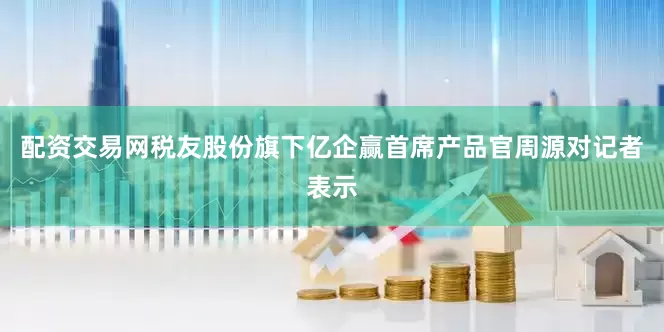 配资交易网税友股份旗下亿企赢首席产品官周源对记者表示